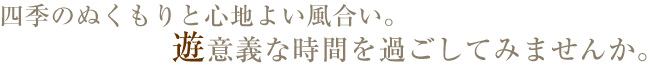 四季のぬくもりと心地よい風合い。遊意義な時間を過ごしてみませんか。